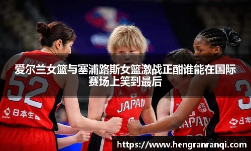 k1体育爱尔兰女篮与塞浦路斯女篮激战正酣谁能在国际赛场上笑到最后